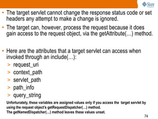 74
• The target servlet cannot change the response status code or set
headers any attempt to make a change is ignored.
• The target can, however, process the request because it does
gain access to the request object, via the getAttribute(…) method.
• Here are the attributes that a target servlet can access when
invoked through an include(…):
> request_uri
> context_path
> servlet_path
> path_info
> query_string
Unfortunately, these variables are assigned values only if you access the target servlet by
using the request object’s getRequestDispatcher(…) method.
The getNamedDispatcher(…) method leaves these values unset.
 