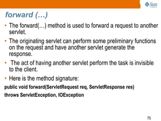 75
forward (…)
• The forward(…) method is used to forward a request to another
servlet.
• The originating servlet can perform some preliminary functions
on the request and have another servlet generate the
response.
• The act of having another servlet perform the task is invisible
to the client.
• Here is the method signature:
public void forward(ServletRequest req, ServletResponse res)
throws ServletException, IOException
 