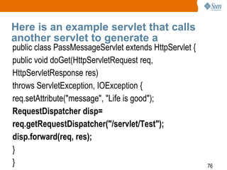 76
Here is an example servlet that calls
another servlet to generate a
public class PassMessageServlet extends HttpServlet {
public void doGet(HttpServletRequest req,
HttpServletResponse res)
throws ServletException, IOException {
req.setAttribute("message", "Life is good");
RequestDispatcher disp=
req.getRequestDispatcher("/servlet/Test");
disp.forward(req, res);
}
}
 