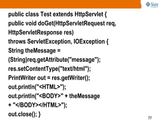 77
public class Test extends HttpServlet {
public void doGet(HttpServletRequest req,
HttpServletResponse res)
throws ServletException, IOException {
String theMessage =
(String)req.getAttribute("message");
res.setContentType("text/html");
PrintWriter out = res.getWriter();
out.println("<HTML>");
out.println("<BODY>" + theMessage
+ "</BODY></HTML>");
out.close(); }
 