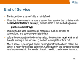 79
End of Service
• The longevity of a servlet’s life is not defined.
• When the time comes to remove a servlet from service, the container calls
the Servlet interface’s destroy() method. Here is the method signature:
public void destroy()
• This method is used to release all resources, such as threads or
connections, and save any persistent data.
• before the destroy() method can be called, the container must wait for all
threads running in the service(…) method to complete or time out.
• After a servlet is destroyed, and its destroy() method has been called, the
servlet is ready for garbage collection. Consequently, the container cannot
send any requests to that servlet. It would need to create a new instance.
 
