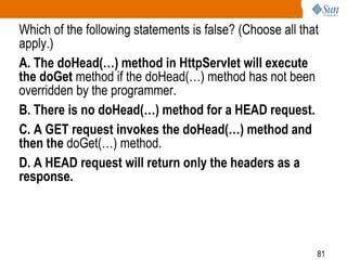 81
Which of the following statements is false? (Choose all that
apply.)
A. The doHead(…) method in HttpServlet will execute
the doGet method if the doHead(…) method has not been
overridden by the programmer.
B. There is no doHead(…) method for a HEAD request.
C. A GET request invokes the doHead(…) method and
then the doGet(…) method.
D. A HEAD request will return only the headers as a
response.
 