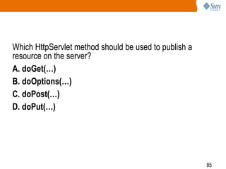 85
Which HttpServlet method should be used to publish a
resource on the server?
A. doGet(…)
B. doOptions(…)
C. doPost(…)
D. doPut(…)
 
