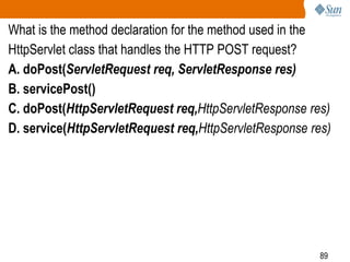 89
What is the method declaration for the method used in the
HttpServlet class that handles the HTTP POST request?
A. doPost(ServletRequest req, ServletResponse res)
B. servicePost()
C. doPost(HttpServletRequest req,HttpServletResponse res)
D. service(HttpServletRequest req,HttpServletResponse res)
 