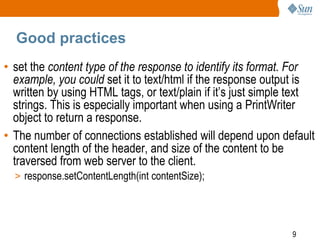 9
Good practices
• set the content type of the response to identify its format. For
example, you could set it to text/html if the response output is
written by using HTML tags, or text/plain if it’s just simple text
strings. This is especially important when using a PrintWriter
object to return a response.
• The number of connections established will depend upon default
content length of the header, and size of the content to be
traversed from web server to the client.
> response.setContentLength(int contentSize);
 