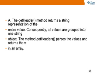 92
• A. The getHeader() method returns a string
representation of the
• entire value. Consequently, all values are grouped into
one string
• object. The method getHeaders() parses the values and
returns them
• in an array.
 