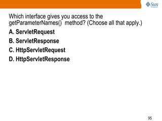 95
Which interface gives you access to the
getParameterNames() method? (Choose all that apply.)
A. ServletRequest
B. ServletResponse
C. HttpServletRequest
D. HttpServletResponse
 