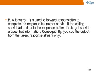 100
• B. A forward(…) is used to forward responsibility to
complete the response to another servlet. If the calling
servlet adds data to the response buffer, the target servlet
erases that information. Consequently, you see the output
from the target response stream only.
 