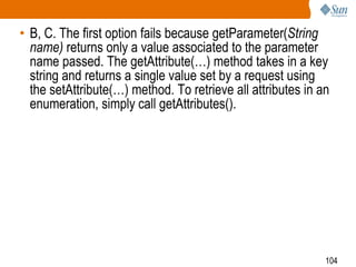 104
• B, C. The first option fails because getParameter(String
name) returns only a value associated to the parameter
name passed. The getAttribute(…) method takes in a key
string and returns a single value set by a request using
the setAttribute(…) method. To retrieve all attributes in an
enumeration, simply call getAttributes().
 