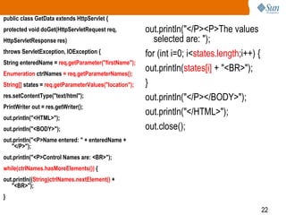 22
public class GetData extends HttpServlet {
protected void doGet(HttpServletRequest req,
HttpServletResponse res)
throws ServletException, IOException {
String enteredName = req.getParameter("firstName");
Enumeration ctrlNames = req.getParameterNames();
String[] states = req.getParameterValues("location");
res.setContentType("text/html");
PrintWriter out = res.getWriter();
out.println("<HTML>");
out.println("<BODY>");
out.println("<P>Name entered: " + enteredName +
"</P>");
out.println("<P>Control Names are: <BR>");
while(ctrlNames.hasMoreElements()) {
out.println((String)ctrlNames.nextElement() +
"<BR>");
}
out.println("</P><P>The values
selected are: ");
for (int i=0; i<states.length;i++) {
out.println(states[i] + "<BR>");
}
out.println("</P></BODY>");
out.println("</HTML>");
out.close();
 