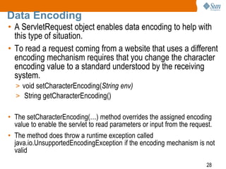 28
Data Encoding
• A ServletRequest object enables data encoding to help with
this type of situation.
• To read a request coming from a website that uses a different
encoding mechanism requires that you change the character
encoding value to a standard understood by the receiving
system.
> void setCharacterEncoding(String env)
> String getCharacterEncoding()
• The setCharacterEncoding(…) method overrides the assigned encoding
value to enable the servlet to read parameters or input from the request.
• The method does throw a runtime exception called
java.io.UnsupportedEncodingException if the encoding mechanism is not
valid
 