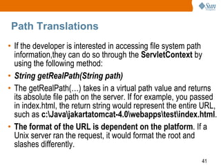 41
Path Translations
• If the developer is interested in accessing file system path
information,they can do so through the ServletContext by
using the following method:
• String getRealPath(String path)
• The getRealPath(…) takes in a virtual path value and returns
its absolute file path on the server. If for example, you passed
in index.html, the return string would represent the entire URL,
such as c:Javajakartatomcat-4.0webappstestindex.html.
• The format of the URL is dependent on the platform. If a
Unix server ran the request, it would format the root and
slashes differently.
 