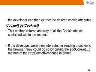 44
• the developer can then extract the desired cookie attributes.
Cookie[] getCookies()
• This method returns an array of all the Cookie objects
contained within the request.
• If the developer were then interested in sending a cookie to
the browser, they could do so by calling the addCookie(…)
method of the HttpServletResponse interface.
 