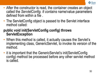 50
• After the constructor is read, the container creates an object
called the ServletConfig. It contains name/value parameters
defined from within a file .
• The ServletConfig object is passed to the Servlet interface
method called:
public void init(ServletConfig config) throws
ServletException
• When this method is called, it actually causes the Servlet’s
implementing class, GenericServlet, to invoke its version of the
method.
• it is important that the GenericServlet’s init(ServletConfig
config) method be processed before any other servlet method
is called.
 