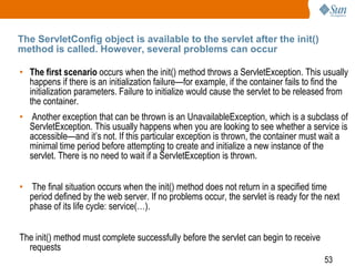 53
The ServletConfig object is available to the servlet after the init()
method is called. However, several problems can occur
• The first scenario occurs when the init() method throws a ServletException. This usually
happens if there is an initialization failure—for example, if the container fails to find the
initialization parameters. Failure to initialize would cause the servlet to be released from
the container.
• Another exception that can be thrown is an UnavailableException, which is a subclass of
ServletException. This usually happens when you are looking to see whether a service is
accessible—and it’s not. If this particular exception is thrown, the container must wait a
minimal time period before attempting to create and initialize a new instance of the
servlet. There is no need to wait if a ServletException is thrown.
• The final situation occurs when the init() method does not return in a specified time
period defined by the web server. If no problems occur, the servlet is ready for the next
phase of its life cycle: service(…).
The init() method must complete successfully before the servlet can begin to receive
requests
 