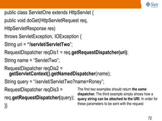 72
public class ServletOne extends HttpServlet {
public void doGet(HttpServletRequest req,
HttpServletResponse res)
throws ServletException, IOException {
String uri = “/servlet/ServletTwo”;
RequestDispatcher reqDis1 = req.getRequestDispatcher(uri);
String name = “ServletTwo”;
RequestDispatcher reqDis2 =
getServletContext().getNamedDispatcher(name);
String query = “/servlet/ServletTwo?name=Roney”;
RequestDispatcher reqDis3 =
req.getRequestDispatcher(query);
}}
The first two examples should return the same
dispatcher. The third example simply shows how a
query string can be attached to the URI. In order for
these parameters to be sent with the request
 