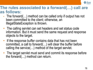 78
The rules associated to a forward(…) call are
as follows:
• The forward(…) method can be called only if output has not
been committed to the client; otherwise, an
IllegalStateException is thrown.
• The calling servlet can set headers and set status code
information. But it must send the same request and response
objects to the target.
• If the response buffer contains data that has not been
committed, a call to forward(…) will clear the buffer before
calling the service(…) method of the target servlet.
• The target servlet must send and commit its response before
the forward(…) method can return.
 