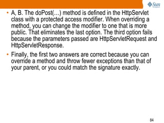 84
• A, B. The doPost(…) method is defined in the HttpServlet
class with a protected access modifier. When overriding a
method, you can change the modifier to one that is more
public. That eliminates the last option. The third option fails
because the parameters passed are HttpServletRequest and
HttpServletResponse.
• Finally, the first two answers are correct because you can
override a method and throw fewer exceptions than that of
your parent, or you could match the signature exactly.
 