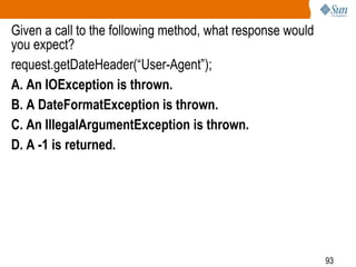 93
Given a call to the following method, what response would
you expect?
request.getDateHeader(“User-Agent”);
A. An IOException is thrown.
B. A DateFormatException is thrown.
C. An IllegalArgumentException is thrown.
D. A -1 is returned.
 