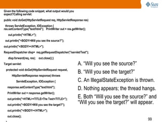 99
Given the following code snippet, what output would you
expect?Calling servlet:
public void doGet(HttpServletRequest req, HttpServletResponse res)
throws ServletException, IOException {
res.setContentType("text/html"); PrintWriter out = res.getWriter();
out.println("<HTML>");
out.println("<BODY>Will you see the source?");
out.println("</BODY></HTML>");
RequestDispatcher disp= req.getRequestDispatcher("/servlet/Test");
disp.forward(req, res); out.close();}
Target servlet:
protected void doGet(HttpServletRequest request,
HttpServletResponse response) throws
ServletException, IOException {
response.setContentType("text/html");
PrintWriter out = response.getWriter();
out.println("<HTML><TITLE>The Test</TITLE>");
out.println("<BODY>Will you see the target?");
out.println("</BODY></HTML>");
out.close();
A. “Will you see the source?”
B. “Will you see the target?”
C. An IllegalStateException is thrown.
D. Nothing appears; the thread hangs.
E. Both “Will you see the source?” and
“Will you see the target?” will appear.
 