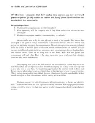 95 THESES THE CLUETRAIN MANIFESTO                                                                5



18th Reaction: Companies that don’t realize their markets are now networked
person-to-person, getting smarter as a result and deeply joined in conversation are
missing their best opportunity.

Integrative Questions:
   1. What must the company realize about their markets?
   2. What opportunity will the company miss if they don’t realize their markets are now
       networked?
    3. What does company do about the costumers talking to each other?

        Internet really now a day is very relevant to most of the people. The internet has
developed as an agent of change incomparable in the human history. The most benefit that
people can take in the internet is the communication. Through internet people are connected even
there are located at different phase of the earth. Email communications can transmit a single
message to million of recipients in just a moment. Also consumers can discuss about products
and services online. There are so many sites in the World Wide Web that people can
communicate with each other. There is the yahoo messenger where people can chat with each
other and other social network sites.


        The company must realize that their markets are now networked so that they are aware
that their markets are talking to each other about their company and so they could come up with
a good idea how to stop them. The marketing department of the company needs to know that
Buyers want to talk to other buyers in order to share in the experience of your product or service.
This is market research of the purest kind, the most valuable and the most unpredictable. Sellers
must learn to join in these conversations without coming across as bullies.


        What can company do with the costumers talking to each other is that go and win their
trust. You must talk to them and have a good relationship with them. You engage your costumers
so that you will be able to win their trust and not to talk with each other about your products or
services.
 