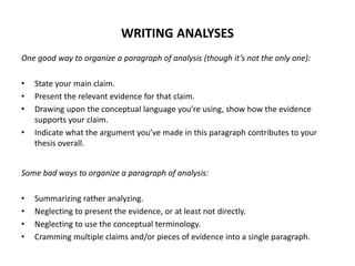 WRITING ANALYSES
One good way to organize a paragraph of analysis (though it’s not the only one):
• State your main claim.
• Present the relevant evidence for that claim.
• Drawing upon the conceptual language you’re using, show how the evidence
supports your claim.
• Indicate what the argument you’ve made in this paragraph contributes to your
thesis overall.
Some bad ways to organize a paragraph of analysis:
• Summarizing rather analyzing.
• Neglecting to present the evidence, or at least not directly.
• Neglecting to use the conceptual terminology.
• Cramming multiple claims and/or pieces of evidence into a single paragraph.
 