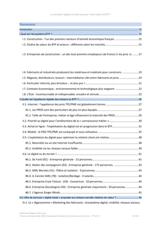 La révolution digitale va-t-elle bousculer l’ordre établi du BTP ?
Sommaire
Introduction.............................................................................................................................................................13
I.Quel est l’écosystème BTP ?................................................................................................................................14
I.1. Construction : l’un des premiers secteurs d’activité économique français. ..............................15
I.2. Chaîne de valeur du BTP et acteurs : différents selon les marchés............................................15
I.3. Entreprises de construction : un des tout premiers employeurs de France (« les pros »). .......17
I.4. Fabricants et industriels produisent les matériaux et matériels pour construire......................19
I.5. Négoces, distributeurs, loueurs : intermédiaires clés entre fabricants et pros..........................19
I.6. Particulier informé, plus bricoleur… et plus pro !......................................................................21
I.7. Contexte économique, environnemental et technologique plus exigeant. ..............................22
I.8. L’État : incontournable et indispensable, encadre et stimule....................................................23
II.Quelle est l’appétence digitale des artisans du BTP ?........................................................................................26
II.1. Internet : l’appétence des pros TPE/PME est globalement bonne............................................27
#1.1. Les PROS sont des particuliers de plus en plus équipés......................................................27
#1.2. Taille de l’entreprise, métier et âge influencent la maturité des PROS...............................29
II.2. Priorité au digital pour l’amélioration de la « connaissance métier ».......................................30
II.3. Achat en ligne : l’exploitation du digital est en progression dans le BTP..................................31
II.4. Mobile : le PRO TPE/PME est suréquipé et sous-utilisateur......................................................35
II.5. L’exploitation du digital pour optimiser la relation client est relative.......................................38
#5.1. Notoriété via un site Internet insuffisante..........................................................................38
#5.2. Visibilité via les réseaux sociaux faible................................................................................39
II.6. Le digital vu du terrain !............................................................................................................41
#6.1. De Fanti (92) - Entreprise générale - 15 personnes.............................................................41
#6.2. Atelier des compagnons (93) - Entreprise générale - 175 personnes. ................................43
#6.3. SARL Morales (31) - Plâtre et isolation - 9 personnes.........................................................43
#6.4. JL Cannée SARL (78) - Isolation/Bardage - 4 salariés...........................................................44
#6.5. Entreprise Croix Toiture - (59) - Couverture - 10 personnes...............................................44
#6.6. Entreprise Decottegnie (59) - Entreprise générale maçonnerie - 50 personnes.................44
#6.7. L’Agence Ginger Minds.......................................................................................................45
III.L’offre de services « digital inside » proposée aux artisans est-elle créatrice de valeur ?.................................48
III.1. Le « digynamisme » Marketing des fabricants : écosystème digital, mobilité, réseaux sociaux.
Stéphanie Bigeon-Bienvenu
Thèse professionnelle MBA Spécialisé Marketing Commerce sur Internet – PT2015 10/140
 
