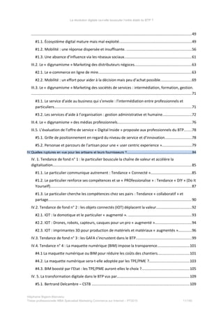 La révolution digitale va-t-elle bousculer l’ordre établi du BTP ?
.........................................................................................................................................................49
#1.1. Écosystème digital mature mais mal exploité.....................................................................49
#1.2. Mobilité : une réponse dispersée et insuffisante. ..............................................................56
#1.3. Une absence d’influence via les réseaux sociaux................................................................61
III.2. Le « digynamisme » Marketing des distributeurs négoces......................................................63
#2.1. Le e-commerce en ligne de mire.........................................................................................63
#2.2. Mobilité : un effort pour aider à la décision mais peu d’achat possible..............................69
III.3. Le « digynamisme » Marketing des sociétés de services : intermédiation, formation, gestion.
.........................................................................................................................................................71
#3.1. Le service d’aide au business qui s’envole : l’intermédiation entre professionnels et
particuliers...................................................................................................................................71
#3.2. Les services d’aide à l’organisation : gestion administrative et humaine............................72
III.4. Le « digynamisme » des médias professionnels.......................................................................76
III.5. L’évaluation de l’offre de service « Digital Inside » proposée aux professionnels du BTP.......78
#5.1. Grille de positionnement en regard du niveau de service et d’innovation.........................78
#5.2. Personae et parcours de l’artisan pour une « user centric experience »............................79
IV.Quelles ruptures en vue pour les artisans et leurs fournisseurs ?.....................................................................84
IV. 1. Tendance de fond n° 1 : le particulier bouscule la chaîne de valeur et accélère la
digitalisation....................................................................................................................................85
#1.1. Le particulier communique autrement : Tendance « Connecté ».......................................85
#1.2. Le particulier renforce ses compétences et se « PROfessionalise » : Tendance « DIY » (Do It
Yourself).......................................................................................................................................87
#1.3. Le particulier cherche les compétences chez ses pairs : Tendance « collaboratif » et
partage.........................................................................................................................................90
IV.2. Tendance de fond n° 2 : les objets connectés (IOT) déplacent la valeur..................................92
#2.1. IOT : la domotique et le particulier « augmenté ». ............................................................93
#2.2. IOT : Drones, robots, capteurs, casques pour un pro « augmenté »...................................94
#2.3. IOT : imprimantes 3D pour production de matériels et matériaux « augmentés ».............96
IV.3. Tendance de fond n° 3 : les GAFA s’incrustent dans le BTP.....................................................99
IV.4. Tendance n° 4 : La maquette numérique (BIM) impose la transparence...............................101
#4.1 La maquette numérique ou BIM pour réduire les coûts des chantiers..............................101
#4.2. La maquette numérique sera-t-elle adoptée par les TPE/PME ?......................................103
#4.3. BIM boosté par l’Etat : les TPE/PME auront-elles le choix ?..............................................105
IV. 5. La transformation digitale dans le BTP vus par…..................................................................109
#5.1. Bertrand Delcambre – CSTB .............................................................................................109
Stéphanie Bigeon-Bienvenu
Thèse professionnelle MBA Spécialisé Marketing Commerce sur Internet – PT2015 11/140
 
