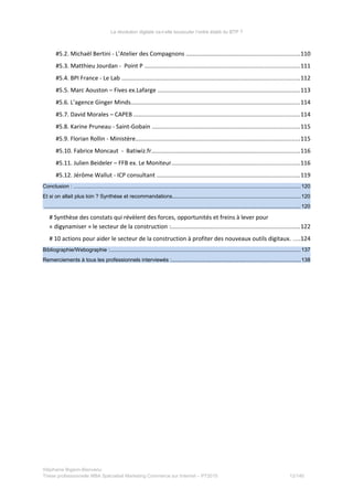 La révolution digitale va-t-elle bousculer l’ordre établi du BTP ?
#5.2. Michaël Bertini - L’Atelier des Compagnons ....................................................................110
#5.3. Matthieu Jourdan - Point P .............................................................................................111
#5.4. BPI France - Le Lab ...........................................................................................................112
#5.5. Marc Aouston – Fives ex.Lafarge ......................................................................................113
#5.6. L’agence Ginger Minds......................................................................................................114
#5.7. David Morales – CAPEB ....................................................................................................114
#5.8. Karine Pruneau - Saint-Gobain .........................................................................................115
#5.9. Florian Rollin - Ministère...................................................................................................115
#5.10. Fabrice Moncaut - Batiwiz.fr.........................................................................................116
#5.11. Julien Beideler – FFB ex. Le Moniteur.............................................................................116
#5.12. Jérôme Wallut - ICP consultant ......................................................................................119
Conclusion : .........................................................................................................................................................120
Et si on allait plus loin ? Synthèse et recommandations.......................................................................................120
.............................................................................................................................................................................120
# Synthèse des constats qui révèlent des forces, opportunités et freins à lever pour
« digynamiser » le secteur de la construction :..............................................................................122
# 10 actions pour aider le secteur de la construction à profiter des nouveaux outils digitaux. ....124
Bibliographie/Webographie :.................................................................................................................................137
Remerciements à tous les professionnels interviewés :.......................................................................................138
Stéphanie Bigeon-Bienvenu
Thèse professionnelle MBA Spécialisé Marketing Commerce sur Internet – PT2015 12/140
 