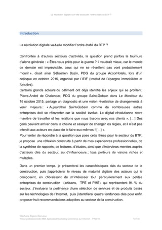 La révolution digitale va-t-elle bousculer l’ordre établi du BTP ?
Introduction
La révolution digitale va-t-elle modifier l’ordre établi du BTP ?
Confrontée à d’autres secteurs d’activités, la question prend parfois la tournure
d’alerte générale : « Êtes-vous prêts pour la guerre ? Il vaudrait mieux, car le monde
de demain est imprévisible, ceux qui ne se réveillent pas vont probablement
mourir », disait ainsi Sébastien Bazin, PDG du groupe AccorHotels, lors d’un
colloque en octobre 2015, organisé par l’IEIF (Institut de l’épargne immobilière et
foncière).
Certains grands acteurs du bâtiment ont déjà identifié les enjeux qui se profilent.
Pierre-André de Chalendar, PDG du groupe Saint-Gobain dans Le Moniteur du
16 octobre 2015, partage un diagnostic et une vision révélatrice de changements à
venir majeurs : « Aujourd’hui Saint-Gobain comme de nombreuses autres
entreprises doit se réinventer car la société évolue. Le digital révolutionne notre
manière de travailler et les relations que nous tissons avec nos clients ». […] Des
gens peuvent arriver dans la chaîne et essayer de changer les règles, et il n’est pas
interdit aux acteurs en place de le faire eux-mêmes ! […] ».
Pour tenter de répondre à la question que pose cette thèse pour le secteur du BTP,
je propose une réflexion construite à partir de mes expériences professionnelles, de
la synthèse de rapports, de lectures, d’études, ainsi que d’interviews menées auprès
d’acteurs clés du secteur, ou d’influenceurs ; tous porteurs de visions riches et
multiples.
Dans un premier temps, je présenterai les caractéristiques clés du secteur de la
construction, puis j’apprécierai le niveau de maturité digitale des acteurs qui le
composent, en choisissant de m’intéresser tout particulièrement aux petites
entreprises de construction (artisans, TPE et PME), qui représentent 94 % du
secteur. J’évaluerai la pertinence d’une sélection de services et de produits basés
sur les technologies de l’Internet, puis j’identifierai quatre tendances clés pour enfin
proposer huit recommandations adaptées au secteur de la construction.
Stéphanie Bigeon-Bienvenu
Thèse professionnelle MBA Spécialisé Marketing Commerce sur Internet – PT2015 13/140
 