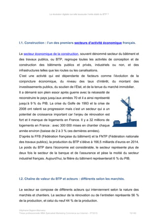 La révolution digitale va-t-elle bousculer l’ordre établi du BTP ?
I.1. Construction : l’un des premiers secteurs d’activité économique français.
Le secteur économique de la construction, souvent dénommé secteur du bâtiment et
des travaux publics, ou BTP, regroupe toutes les activités de conception et de
construction des bâtiments publics et privés, industriels ou non, et des
infrastructures telles que les routes ou les canalisations.
C’est une activité qui est dépendante de facteurs comme l’évolution de la
conjoncture économique, du niveau des taux d’intérêt, du montant des
investissements publics, du soutien de l’État, et de la tenue du marché immobilier.
Il a démarré son plein essor après guerre avec la nécessité de
reconstruire le pays jusqu’aux années 70 et il a ainsi représenté
jusqu’à 9 % du PIB. La crise du Golfe de 1993 et la crise de
2008 ont ralenti sa progression mais c’est un secteur qui a un
potentiel de croissance important car l’enjeu de rénovation est
fort et il manque de logements en France. Il y a 32 millions de
logements en France : avec 300 000 mises en chantier chaque
année environ (baisse de 2 à 3 % ces dernières années).
D’après la FFB (Fédération française du bâtiment) et la FNTP (Fédération nationale
des travaux publics), la production du BTP s’élève à 166,5 milliards d’euros en 2014.
Le poids du BTP dans l’économie est considérable, le secteur représente plus de
deux fois le secteur de la banque et de l’assurance et pèse la moitié du secteur
industriel français. Aujourd’hui, la filière du bâtiment représenterait 6 % du PIB.
I.2. Chaîne de valeur du BTP et acteurs : différents selon les marchés.
Le secteur se compose de différents acteurs qui interviennent selon la nature des
marchés et chantiers. Le secteur de la rénovation ou de l’entretien représente 56 %
de la production, et celui du neuf 44 % de la production.
Stéphanie Bigeon-Bienvenu
Thèse professionnelle MBA Spécialisé Marketing Commerce sur Internet – PT2015 15/140
 