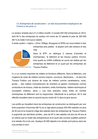 La révolution digitale va-t-elle bousculer l’ordre établi du BTP ?
I.3. Entreprises de construction : un des tout premiers employeurs de
France (« les pros »).
Le secteur emploie plus d’1,3 million d’actifs. Il compte 544 402 entreprises en 2014,
dont 94 % des entreprises du secteur ont moins de 10 salariés et près de 350 000
(64 % du total) n’ont aucun salarié.
Il existe quatre « majors » (Vinci, Eiffage, Bouygues et SPIE) qui sous-traitent à des
entreprises plus petites : la plupart sont des artisans et des
TPE.
Dans le BTP, on distingue 2 natures d’activités et
d’entreprises : le bâtiment et les travaux publics. Environ
trois quarts du chiffre d’affaires en euros est réalisé par les
entreprises de Bâtiment et un quart par les entreprises de
Travaux Publics.
Il y a un nombre important de métiers et fonctions différents. Dans le Bâtiment, une
vingtaine de corps de métiers comme maçons, couvreurs, électriciens…, et dans les
Travaux Publics une dizaine de corps de métiers comme canalisateurs, route,
grutier…, des métiers d’encadrement de chantiers et gestion d’entreprise comme
conducteurs de travaux, chefs de chantiers, chefs d’entreprise, métiers techniques et
conception (métreur, devis…). Les trois premiers corps d’état en nombre
d’entreprises du Bâtiment sont la maçonnerie, l’électricité et la peinture. 60 % des
effectifs travaillent dans le second œuvre contre 40 % dans le gros œuvre.
Les profils qui travaillent dans les entreprises de construction se distinguent par une
forte proportion d’hommes (88 %) et un âge élevé puisque 255 000 salariés ont plus
de 50 ans et la moyenne d’âge des salariés dans les entreprises de Travaux Publics
a augmenté ces dernières années : plus de 50 % des salariés ont plus de 40 ans et
on estime que la moitié des entrepreneurs et le quart des ouvriers qualifiés partiront
à la retraite d’ici à dix ans. Quelque 30 000 départs à la retraite sont prévus dans les
cinq années à venir.
Stéphanie Bigeon-Bienvenu
Thèse professionnelle MBA Spécialisé Marketing Commerce sur Internet – PT2015 17/140
 