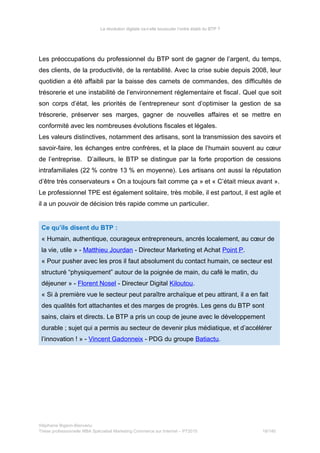 La révolution digitale va-t-elle bousculer l’ordre établi du BTP ?
Les préoccupations du professionnel du BTP sont de gagner de l’argent, du temps,
des clients, de la productivité, de la rentabilité. Avec la crise subie depuis 2008, leur
quotidien a été affaibli par la baisse des carnets de commandes, des difficultés de
trésorerie et une instabilité de l’environnement réglementaire et fiscal. Quel que soit
son corps d’état, les priorités de l’entrepreneur sont d’optimiser la gestion de sa
trésorerie, préserver ses marges, gagner de nouvelles affaires et se mettre en
conformité avec les nombreuses évolutions fiscales et légales.
Les valeurs distinctives, notamment des artisans, sont la transmission des savoirs et
savoir-faire, les échanges entre confrères, et la place de l’humain souvent au cœur
de l’entreprise. D’ailleurs, le BTP se distingue par la forte proportion de cessions
intrafamiliales (22 % contre 13 % en moyenne). Les artisans ont aussi la réputation
d’être très conservateurs « On a toujours fait comme ça » et « C’était mieux avant ».
Le professionnel TPE est également solitaire, très mobile, il est partout, il est agile et
il a un pouvoir de décision très rapide comme un particulier.
Ce qu’ils disent du BTP :
« Humain, authentique, courageux entrepreneurs, ancrés localement, au cœur de
la vie, utile » - Matthieu Jourdan - Directeur Marketing et Achat Point P.
« Pour pusher avec les pros il faut absolument du contact humain, ce secteur est
structuré “physiquement” autour de la poignée de main, du café le matin, du
déjeuner » - Florent Nosel - Directeur Digital Kiloutou.
« Si à première vue le secteur peut paraître archaïque et peu attirant, il a en fait
des qualités fort attachantes et des marges de progrès. Les gens du BTP sont
sains, clairs et directs. Le BTP a pris un coup de jeune avec le développement
durable ; sujet qui a permis au secteur de devenir plus médiatique, et d’accélérer
l’innovation ! » - Vincent Gadonneix - PDG du groupe Batiactu.
Stéphanie Bigeon-Bienvenu
Thèse professionnelle MBA Spécialisé Marketing Commerce sur Internet – PT2015 18/140
 