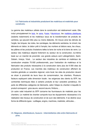 La révolution digitale va-t-elle bousculer l’ordre établi du BTP ?
I.4. Fabricants et industriels produisent les matériaux et matériels pour
construire.
La gamme des matériaux utilisés dans la construction est relativement vaste. Elle
inclut principalement le bois, le verre, l’acier, l’aluminium, les matières plastiques
(isolants notamment) et les matériaux issus de la transformation de produits de
carrières, qui peuvent être plus ou moins élaborés. On trouve ainsi les dérivés de
l’argile, les briques, les tuiles, les carrelages, les éléments sanitaires, le ciment, les
éléments en béton, le béton prêt à l’emploi, les mortiers et bétons secs, les chaux,
les plâtres et les produits d’isolations telles la laine de roche et la laine de verre. Le
secteur des matériaux dépend fortement du secteur de la construction, lui-même
basé sur un marché de proximité. Les grands acteurs sont LafargeHolcim, Saint-
Gobain, Imerys, Vicat… Le secteur des industries de carrières et matériaux de
construction emploie 75 000 professionnels, pour l’extraction de matériaux et la
fabrication des produits nécessaires à la construction dans plus de 8 000 sites de
production en France. Les marchés des matériaux de construction affichent de
manière générale un caractère régional, voire local, les sites de production devant
se situer à proximité de leurs lieux de consommation, les chantiers. Plusieurs
facteurs expliquent cette dimension locale : les exigences des clients du BTP, les
contraintes techniques liées à certains produits et leur caractère pondéreux. On
parle de différentes catégories de fabricants, selon l’étape du chantier à laquelle le
produit correspond : gros œuvre, second œuvre, finitions…
Un autre volet industriel du BTP concerne les fournisseurs de matériels pour les
chantiers. Le matériel de chantier comporte tous les équipements nécessaires à la
réalisation des travaux de construction et de suivi des bâtiments. Il se décline sous
forme de différents types : outillages, engins, machines, matériels, véhicules…
I.5. Négoces, distributeurs, loueurs : intermédiaires clés entre fabricants et
pros.
Stéphanie Bigeon-Bienvenu
Thèse professionnelle MBA Spécialisé Marketing Commerce sur Internet – PT2015 19/140
 