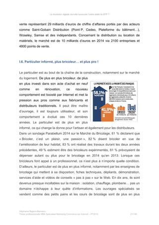 La révolution digitale va-t-elle bousculer l’ordre établi du BTP ?
vente représentant 29 milliards d’euros de chiffre d’affaires portés par des acteurs
comme Saint-Gobain Distribution (Point P, Cedeo, Plateforme du bâtiment…),
Woseley, Samse et des indépendants. Concernant la distribution ou location de
matériels, le marché est de 10 milliards d’euros en 2014 via 2100 entreprises et
4800 points de vente.
I.6. Particulier informé, plus bricoleur… et plus pro !
Le particulier est au bout de la chaîne de la construction, notamment sur le marché
du logement. De plus en plus bricoleur, de plus
en plus investi dans son acte d’achat en neuf
comme en rénovation, ce nouveau
comportement est boosté par Internet et met la
pression aux pros comme aux fabricants et
distributeurs traditionnels. Il peut être maître
d’ouvrage, il est toujours utilisateur, et son
comportement a évolué ces 10 dernières
années. Le particulier est de plus en plus
informé, ce qui change la donne pour l’artisan et également pour les distributeurs.
Dans un sondage Parabellum 2014 sur le Marché du Bricolage, 61 % déclarent que
« Bricoler, c’est un plaisir, une passion », 82 % disent bricoler en vue de
l’amélioration de leur habitat, 83 % ont réalisé des travaux durant les deux années
précédentes, 49 % estiment être des bricoleurs expérimentés, 81 % prévoyaient de
dépenser autant ou plus pour le bricolage en 2014 qu’en 2013. Lorsque ces
bricoleurs font appel à un professionnel, ce n’est plus à n’importe quelle condition.
D’ailleurs, le particulier est de plus en plus informé, notamment par les enseignes de
bricolage qui mettent à sa disposition, fiches techniques, dépliants, démonstration,
services d’aide et vidéos de conseils « pas à pas » sur le Web. En dix ans, ils sont
devenus presque incollables sur la maison : isolation, chauffage, plomberie… pas un
domaine n’échappe à leur quête d’informations. Les ouvrages spécialisés se
vendent comme des petits pains et les cours de bricolage sont de plus en plus
Stéphanie Bigeon-Bienvenu
Thèse professionnelle MBA Spécialisé Marketing Commerce sur Internet – PT2015 21/140
 