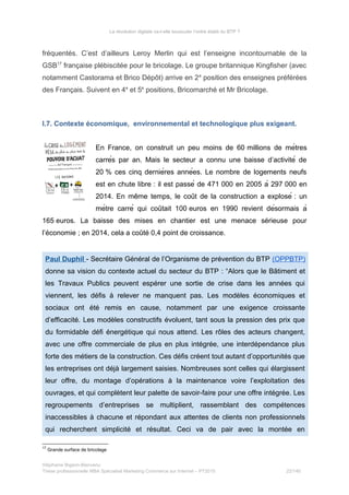 La révolution digitale va-t-elle bousculer l’ordre établi du BTP ?
fréquentés. C’est d’ailleurs Leroy Merlin qui est l’enseigne incontournable de la
GSB17
française plébiscitée pour le bricolage. Le groupe britannique Kingfisher (avec
notamment Castorama et Brico Dépôt) arrive en 2e
position des enseignes préférées
des Français. Suivent en 4e
et 5e
positions, Bricomarché et Mr Bricolage.
I.7. Contexte économique, environnemental et technologique plus exigeant.
En France, on construit un peu moins de 60 millions de mètres
carrés par an. Mais le secteur a connu une baisse d’activité de
20 % ces cinq dernières années. Le nombre de logements neufs
est en chute libre : il est passé de 471 000 en 2005 à 297 000 en
2014. En meme temps, le cout de la construction a explosé̂ ̂ : un
mètre carré qui coutait 100̂ euros en 1990 revient désormais à
165 euros. La baisse des mises en chantier est une menace sérieuse pour
l’économie ; en 2014, cela a coûté 0,4 point de croissance.
Paul Duphil - Secrétaire Général de l’Organisme de prévention du BTP (OPPBTP)
donne sa vision du contexte actuel du secteur du BTP : “Alors que le Bâtiment et
les Travaux Publics peuvent espérer une sortie de crise dans les années qui
viennent, les défis à relever ne manquent pas. Les modèles économiques et
sociaux ont été remis en cause, notamment par une exigence croissante
d’efficacité. Les modèles constructifs évoluent, tant sous la pression des prix que
du formidable défi énergétique qui nous attend. Les rôles des acteurs changent,
avec une offre commerciale de plus en plus intégrée, une interdépendance plus
forte des métiers de la construction. Ces défis créent tout autant d’opportunités que
les entreprises ont déjà largement saisies. Nombreuses sont celles qui élargissent
leur offre, du montage d’opérations à la maintenance voire l’exploitation des
ouvrages, et qui complètent leur palette de savoir-faire pour une offre intégrée. Les
regroupements d’entreprises se multiplient, rassemblant des compétences
inaccessibles à chacune et répondant aux attentes de clients non professionnels
qui recherchent simplicité et résultat. Ceci va de pair avec la montée en
17
Grande surface de bricolage
Stéphanie Bigeon-Bienvenu
Thèse professionnelle MBA Spécialisé Marketing Commerce sur Internet – PT2015 22/140
 