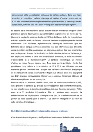 La révolution digitale va-t-elle bousculer l’ordre établi du BTP ?
compétences et la spécialisation croissante de certains acteurs, dans une vision
européenne. Industriels, maîtres d’ouvrage et maîtres d’œuvre, entreprises de
BTP, tous travaillent ensemble plus étroitement pour optimiser la valeur ajoutée en
construction, aidés en cela par l’essor remarquable des technologies digitales. »
Le secteur de la construction va devoir évoluer dans un monde qui bouge et savoir
prendre en compte des mutations qui vont modifier en profondeur les modes de vie.
Comme le précise le cahier de tendance 2025 de la Capeb, la fin de l’énergie bon
marché, associée au réchauffement climatique, bouleverse déjà les priorités dans la
construction. Les nouvelles réglementations thermiques nécessitent que les
bâtiments soient conçus comme un ensemble issu des interventions des différents
corps de métiers dont la coordination, les interactions doivent être plus importantes
que par le passé : il en va de l’évaluation et de la validation technique de l’ouvrage.
Les enjeux des années à venir sont la rénovation thermique, la mise aux normes
d’accessibilité, et la maintenance/SAV. Le contexte économique, lui, impose
d’utiliser au mieux l’argent devenu rare. Trois axes sont à privilégier : limiter les
gaspillages, donc réduire la consommation de 15 à 30 % des bâtiments par une
meilleure gestion. Deuxième axe : adapter ces derniers à la transition énergétique
en les rénovant et en les construisant de façon plus efficace et en leur adjoignant
des ENR énergies renouvelables. Dernier axe : optimiser l’ensemble bâtiment et
réseaux énergétiques via les smart-grids.
Dans un article du Moniteur, Mireille Jando, chef de service automation au CSTB,
qui a présenté le contexte qui préside au développement des bâtiments intelligents,
va plus loin et évoque la transition énergétique, telle que théorisée par Jeremy Rifkin
dans « La 3e
révolution industrielle ». Elle en souligne deux aspects : la
décentralisation de la production d’énergie d’une part, et la décentralisation de la
gestion de notre société grâce à Internet. « Le bâtiment intelligent est au cœur de
cette transition énergétique ».
I.8. L’État : incontournable et indispensable, encadre et stimule.
C’est le ministère du Logement, de l’Égalité des territoires et de la Ruralité (ministre
Stéphanie Bigeon-Bienvenu
Thèse professionnelle MBA Spécialisé Marketing Commerce sur Internet – PT2015 23/140
 