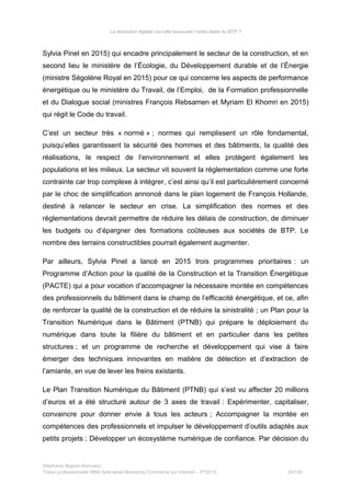 La révolution digitale va-t-elle bousculer l’ordre établi du BTP ?
Sylvia Pinel en 2015) qui encadre principalement le secteur de la construction, et en
second lieu le ministère de l’Écologie, du Développement durable et de l’Énergie
(ministre Ségolène Royal en 2015) pour ce qui concerne les aspects de performance
énergétique ou le ministère du Travail, de l’Emploi, de la Formation professionnelle
et du Dialogue social (ministres François Rebsamen et Myriam El Khomri en 2015)
qui régit le Code du travail.
C’est un secteur très « normé » ; normes qui remplissent un rôle fondamental,
puisqu’elles garantissent la sécurité des hommes et des bâtiments, la qualité des
réalisations, le respect de l’environnement et elles protègent également les
populations et les milieux. Le secteur vit souvent la réglementation comme une forte
contrainte car trop complexe à intégrer, c’est ainsi qu’il est particulièrement concerné
par le choc de simplification annoncé dans le plan logement de François Hollande,
destiné à relancer le secteur en crise. La simplification des normes et des
réglementations devrait permettre de réduire les délais de construction, de diminuer
les budgets ou d’épargner des formations coûteuses aux sociétés de BTP. Le
nombre des terrains constructibles pourrait également augmenter.
Par ailleurs, Sylvia Pinel a lancé en 2015 trois programmes prioritaires : un
Programme d’Action pour la qualité de la Construction et la Transition Énergétique
(PACTE) qui a pour vocation d’accompagner la nécessaire montée en compétences
des professionnels du bâtiment dans le champ de l’efficacité énergétique, et ce, afin
de renforcer la qualité de la construction et de réduire la sinistralité ; un Plan pour la
Transition Numérique dans le Bâtiment (PTNB) qui prépare le déploiement du
numérique dans toute la filière du bâtiment et en particulier dans les petites
structures ; et un programme de recherche et développement qui vise à faire
émerger des techniques innovantes en matière de détection et d’extraction de
l’amiante, en vue de lever les freins existants.
Le Plan Transition Numérique du Bâtiment (PTNB) qui s’est vu affecter 20 millions
d’euros et a été structuré autour de 3 axes de travail : Expérimenter, capitaliser,
convaincre pour donner envie à tous les acteurs ; Accompagner la montée en
compétences des professionnels et impulser le développement d’outils adaptés aux
petits projets ; Développer un écosystème numérique de confiance. Par décision du
Stéphanie Bigeon-Bienvenu
Thèse professionnelle MBA Spécialisé Marketing Commerce sur Internet – PT2015 24/140
 
