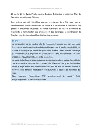 La révolution digitale va-t-elle bousculer l’ordre établi du BTP ?
20 janvier 2015, Sylvia Pinel a nommé Bertrand Delcambre président du Plan de
Transition Numérique du Bâtiment.
Des actions ont été identifiées comme prioritaires : le « BIM pour tous » :
développement d’outils numériques de bureaux et de chantier à destination des
petites et moyennes structures ; le carnet numérique de suivi et d’entretien du
logement ; la normalisation des processus et des échanges ; la numérisation de
l’existant pour la rénovation et l’exploitation des ouvrages.
En bref :
La construction est un secteur clé de l’économie française tant par son poids
économique que le nombre de salariés qui le compose. Il souffre depuis 2008 de
la crise économique qui touche les particuliers et l’État ; deux maîtres d’ouvrage
qui deviennent plus exigeants. Le particulier se « PROfessionnalise » et l’Etat
impose des nouvelles méthodes et de conception.
Le poids de la réglementation technique, environnementale et sociale, la multitude
des acteurs qui le compose, leurs natures très différentes, les types de chantiers
variés et l’âge élevé des professionnels du BTP en font un secteur difficile à
mouvoir, ancré dans ses habitudes et où la culture de la poignée de main reste de
mise.
Alors comment l’écosystème BTP appréhende-t-il le digital ? Est-il
« digycompatible » ? Saura-t-il en profiter ?
Stéphanie Bigeon-Bienvenu
Thèse professionnelle MBA Spécialisé Marketing Commerce sur Internet – PT2015 25/140
 