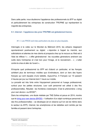 La révolution digitale va-t-elle bousculer l’ordre établi du BTP ?
Dans cette partie, nous étudierons l’appétence des professionnels du BTP au digital
et particulièrement les entreprises de construction TPE/PME qui représentent la
majorité des entreprises.
II.1. Internet : l’appétence des pros TPE/PME est globalement bonne.
#1.1. Les PROS sont des particuliers de plus en plus équipés.
Interrogés à la volée sur le Mondial du Bâtiment 2015, les artisans réagissent
spontanément positivement au digital : « répondre à l’appel du marché, aux
sollicitations et attentes de mes clients et prospects chez qui le recours au Web est à
l’état de réflexe ! » ; « effet générationnel : les nouvelles générations amènent ces
outils dans l’entreprise et c’est bon pour l’image, et le recrutement… » ; « lutter
contre la crise et aller de l’avant ».
N’importe quel professionnel du BTP est d’abord un particulier, et les français
achètent plus de terminaux mobiles que d’ordinateurs, dont un tiers des foyers
français qui sont équipés d’une tablette. Aujourd’hui, 8 Français sur 10 passent
4 heures par jour sur Internet dont 1 heure sur mobile.
La porosité est très forte entre l’équipement personnel et l’usage professionnel,
surtout pour les petites structures. Leur outil personnel est utilisé à des fins
professionnelles. Résultat : les frontières s’estompent. C’est le phénomène « bring
your own device » ou BYOD18
.
Dans les entreprises, une étude réalisée par TNS Sofres et parue en 2014, montre
que le bring your own device (BYOD) – l’utilisation d’un objet numérique personnel à
des fins professionnelles – se développe (et on observe qu’il en est de même dans
le secteur du BTP). Internet, les smartphones et les tablettes sont rentrés par les
familles et passent dans l’entreprise.
18
Apporter votre équipement
Stéphanie Bigeon-Bienvenu
Thèse professionnelle MBA Spécialisé Marketing Commerce sur Internet – PT2015 27/140
 