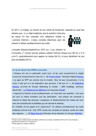 La révolution digitale va-t-elle bousculer l’ordre établi du BTP ?
En 2011, La Capeb, au travers de son cahier de tendances, rappelait au sujet des
artisans que : il y a déjà longtemps que la question n’est plus
de savoir s’il faut s’équiper d’un téléphone mobile ou
« prendre Internet ». L’enjeu consiste désormais pour les
artisans à utiliser quotidiennement ces outils.
L’enquête Batiactu/Capeb/Cnoa 2015 sur « Les artisans et
l’innovation »19
montre que les artisans utilisent Internet chaque jour (83 %) (+ 2 %
vs.A-1), particulièrement pour gagner du temps (64 %), et pour bénéficier de prix
plus compétitifs (44 %).
Ce qu’ils disent des PROS connectés :
« Chaque pro est un particulier avant tout ! et les pros consomment le digital
comme ils consomment la vraie vie ! », dit Florent Nosel - Directeur Digital Kiloutou
« Le gars du BTP est comme tout le monde : libre de ses mouvements, il a le
choix, il sait qu’il a à sa disposition des services, il fait son tri ! », dit Stéphanie
Keiszey ex-Chef de Groupe Marketing & Achats – LBM (outillage, peinture,
électricité) – La Plateforme Du Bâtiment et e-business PointP.
« Aujourd’hui Internet et les professionnels, ce n’est plus une question ! Les pros
ont suivi la même évolution que les particuliers : tout artisan est connecté à
Internet et utilise des services. L’explosion, le déclenchement de masse est venu
avec les smartphones et tablettes qui ont stimulé le desktop.
En mobilité via les applis et le responsive20
, ils utilisent prioritairement les outils
pratiques comme sms, mail, GPS, accès aux comptes en banque, accès aux sites
des négoces… », dit Régis Bourdot Directeur de la rédaction du Groupe BatiWeb.
19
Etude exclusive réalisée auprès des artisans adhérents de la Capeb, en juillet/août 2015 où 97 % des entreprises
répondantes comptent de 1 à 10 personnes
20
Mode adapté aux mobiles et tablettes
Stéphanie Bigeon-Bienvenu
Thèse professionnelle MBA Spécialisé Marketing Commerce sur Internet – PT2015 28/140
 