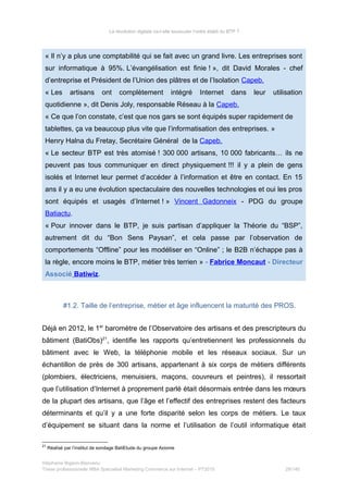 La révolution digitale va-t-elle bousculer l’ordre établi du BTP ?
« Il n’y a plus une comptabilité qui se fait avec un grand livre. Les entreprises sont
sur informatique à 95%. L’évangélisation est finie ! », dit David Morales - chef
d’entreprise et Président de l’Union des plâtres et de l’Isolation Capeb.
« Les artisans ont complètement intégré Internet dans leur utilisation
quotidienne », dit Denis Joly, responsable Réseau à la Capeb.
« Ce que l’on constate, c’est que nos gars se sont équipés super rapidement de
tablettes, ça va beaucoup plus vite que l’informatisation des entreprises. »
Henry Halna du Fretay, Secrétaire Général de la Capeb.
« Le secteur BTP est très atomisé ! 300 000 artisans, 10 000 fabricants… ils ne
peuvent pas tous communiquer en direct physiquement !!! il y a plein de gens
isolés et Internet leur permet d’accéder à l’information et être en contact. En 15
ans il y a eu une évolution spectaculaire des nouvelles technologies et oui les pros
sont équipés et usagés d’Internet ! » Vincent Gadonneix - PDG du groupe
Batiactu.
« Pour innover dans le BTP, je suis partisan d’appliquer la Théorie du “BSP”,
autrement dit du “Bon Sens Paysan”, et cela passe par l’observation de
comportements “Offline” pour les modéliser en “Online” ; le B2B n’échappe pas à
la règle, encore moins le BTP, métier très terrien » - Fabrice Moncaut - Directeur
Associé Batiwiz.
#1.2. Taille de l’entreprise, métier et âge influencent la maturité des PROS.
Déjà en 2012, le 1er
baromètre de l’Observatoire des artisans et des prescripteurs du
bâtiment (BatiObs)21
, identifie les rapports qu’entretiennent les professionnels du
bâtiment avec le Web, la téléphonie mobile et les réseaux sociaux. Sur un
échantillon de près de 300 artisans, appartenant à six corps de métiers différents
(plombiers, électriciens, menuisiers, maçons, couvreurs et peintres), il ressortait
que l’utilisation d’Internet à proprement parlé était désormais entrée dans les mœurs
de la plupart des artisans, que l’âge et l’effectif des entreprises restent des facteurs
déterminants et qu’il y a une forte disparité selon les corps de métiers. Le taux
d’équipement se situant dans la norme et l’utilisation de l’outil informatique était
21
Réalisé par l’institut de sondage BatiEtude du groupe Axiome
Stéphanie Bigeon-Bienvenu
Thèse professionnelle MBA Spécialisé Marketing Commerce sur Internet – PT2015 29/140
 