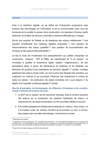 La révolution digitale va-t-elle bousculer l’ordre établi du BTP ?
Résumé
Face à la révolution digitale, qui se définit par l’introduction progressive mais
massive des technologies de l’information et de la communication dans tous les
domaines de la société, le secteur de la construction a la réputation d’évoluer plutôt
lentement, et la filière se retrouve confrontée à certaines difficultés pour changer.
Est-ce une question de frilosité ou de résistance des acteurs traditionnels ? Une
question d’inefficacité des initiatives digitales proposées ? Une question de
méconnaissance des enjeux possibles ? Une question de sous-estimation des
menaces et des opportunités potentielles ?
Je fais le choix de m’intéresser tout particulièrement aux petites entreprises de
construction (artisans, TPE et PME), qui représentent 94 % du secteur1
. Je
m’emploie à qualifier le dynamisme digital, baptisé « digynamisme », de leur
écosystème direct, à savoir, les distributeurs de matériaux et de matériels, les
fabricants de produits et les prestataires de services2
[appelé 1er
cercle]. J’analyse
également des acteurs et des outils, qui sont a priori plus éloignés des chantiers, qui
s’appuient sur Internet et qui pourraient influencer très directement la chaine de
valeur du secteur : les particuliers, les objets connectés, les « pure players »3
du
digital, et la maquette numérique [appelé 2e
cercle].
Nourrie d’exemples, de témoignages, de réflexions, d’analyses et de conseils,
l’étude s’articule de la façon suivante :
1. Le BTP est un secteur clé de l’économie française mais le nombre important
des acteurs qui le composent, les positions historiques de chacun, le
cloisonnement, et l’esprit conservateur, en font une filière difficile à mouvoir.
2. S’ils restent globalement traditionnels et attachés au contact « face à face » et
à la tradition orale, les artisans montrent qu’ils évoluent, et sont, a minima,
des usagers des nouvelles technologies, comme tout le monde.
1
Observatoire des métiers
2
J’appellerai souvent les entreprises : les « professionnels du secteur », et je les désignerai globalement tous « les acteurs de
la construction ». Les observations que je choisis de porter sont propres au marché de la rénovation et du logement neuf. Je
fais donc le choix de ne pas traiter la maîtrise d’ouvrage, les architectes, les majors, ni le marché du non-résidentiel.
3
Acteurs dont le modèle s’appuie sur Internet exclusivement
Stéphanie Bigeon-Bienvenu
Thèse professionnelle MBA Spécialisé Marketing Commerce sur Internet – PT2015 3/140
 