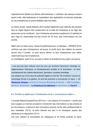 La révolution digitale va-t-elle bousculer l’ordre établi du BTP ?
majoritairement dédiée aux tâches administratives. L’utilisation des réseaux sociaux
quant à elle, était balbutiante et l’exploitation des applications et services proposés
sur les smartphones et autres tablettes était très faible.
La même année, l’étude Batiactu 2012 révélait également que l’attitude des artisans
face au digital dépend bien évidemment de la taille de l’entreprise et de l’âge des
personnes qui la constituent : plus l’entreprise est grande (supérieure à 5 salariés) et
plus l’âge du responsable est bas (moins de 35 ans), plus l’informatique est une
priorité.
Allant dans le même sens, l’étude SmartEntrepreneur Le Moniteur - PROBTP 2012,
confirme que plus l’entrepreneur est jeune, et plutôt dans des métiers de second
œuvre, plus il investit. Le gros œuvre affiche un taux d’équipement plus faible, 
notamment pour les smartphones.
Le chauffagiste, quant à lui, va jusqu’à utiliser le smartphone pour gérer une panne.
« Les pros les plus matures sont les pros qui touchent l’économie d’énergie, la
réglementation thermique, le développement durable et la domotique : ce sont
prioritairement les métiers électriciens, plombiers, sanitaire-chauffage.
Les artisans qui ont le plus de potentiel digital ce sont les “fils d’artisans” jeunes et
davantage formés à la gestion, ils sont les premiers à commander en ligne. », dit
Stéphanie Keiszey ex-Chef de Groupe Marketing & Achats – LBM (outillage,
peinture, électricité) – La Plateforme Du Bâtiment et ebusiness de Point P
II.2. Priorité au digital pour l’amélioration de la « connaissance métier ».
L’enquête Batiactu/Capeb/Cnoa 2015 sur « Les artisans et l’innovation » montre que
leurs usages sur Internet consistent à rechercher des informations sur les produits et
les fournisseurs, à découvrir des innovations produits via les sites professionnels et
leur newsletter (76 %), et enfin Internet leur sert à se renseigner auprès des
distributeurs et négociants (70 %).
Les pros utilisent la consultation de catalogues et de fiches produits en ligne,
Stéphanie Bigeon-Bienvenu
Thèse professionnelle MBA Spécialisé Marketing Commerce sur Internet – PT2015 30/140
 