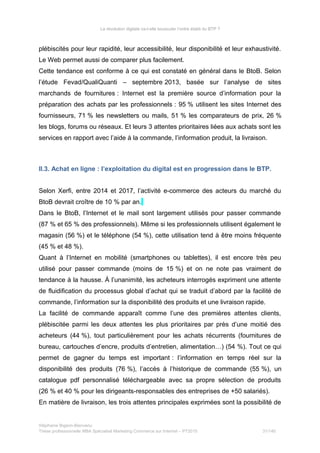 La révolution digitale va-t-elle bousculer l’ordre établi du BTP ?
plébiscités pour leur rapidité, leur accessibilité, leur disponibilité et leur exhaustivité.
Le Web permet aussi de comparer plus facilement.
Cette tendance est conforme à ce qui est constaté en général dans le BtoB. Selon
l’étude Fevad/QualiQuanti – septembre 2013, basée sur l’analyse de sites
marchands de fournitures : Internet est la première source d’information pour la
préparation des achats par les professionnels : 95 % utilisent les sites Internet des
fournisseurs, 71 % les newsletters ou mails, 51 % les comparateurs de prix, 26 %
les blogs, forums ou réseaux. Et leurs 3 attentes prioritaires liées aux achats sont les
services en rapport avec l’aide à la commande, l’information produit, la livraison.
II.3. Achat en ligne : l’exploitation du digital est en progression dans le BTP.
Selon Xerfi, entre 2014 et 2017, l’activité e-commerce des acteurs du marché du
BtoB devrait croître de 10 % par an.
Dans le BtoB, l’Internet et le mail sont largement utilisés pour passer commande
(87 % et 65 % des professionnels). Même si les professionnels utilisent également le
magasin (56 %) et le téléphone (54 %), cette utilisation tend à être moins fréquente
(45 % et 48 %).
Quant à l’Internet en mobilité (smartphones ou tablettes), il est encore très peu
utilisé pour passer commande (moins de 15 %) et on ne note pas vraiment de
tendance à la hausse. À l’unanimité, les acheteurs interrogés expriment une attente
de fluidification du processus global d’achat qui se traduit d’abord par la facilité de
commande, l’information sur la disponibilité des produits et une livraison rapide.
La facilité de commande apparaît comme l’une des premières attentes clients,
plébiscitée parmi les deux attentes les plus prioritaires par près d’une moitié des
acheteurs (44 %), tout particulièrement pour les achats récurrents (fournitures de
bureau, cartouches d’encre, produits d’entretien, alimentation…) (54 %). Tout ce qui
permet de gagner du temps est important : l’information en temps réel sur la
disponibilité des produits (76 %), l’accès à l’historique de commande (55 %), un
catalogue pdf personnalisé téléchargeable avec sa propre sélection de produits
(26 % et 40 % pour les dirigeants-responsables des entreprises de +50 salariés).
En matière de livraison, les trois attentes principales exprimées sont la possibilité de
Stéphanie Bigeon-Bienvenu
Thèse professionnelle MBA Spécialisé Marketing Commerce sur Internet – PT2015 31/140
 