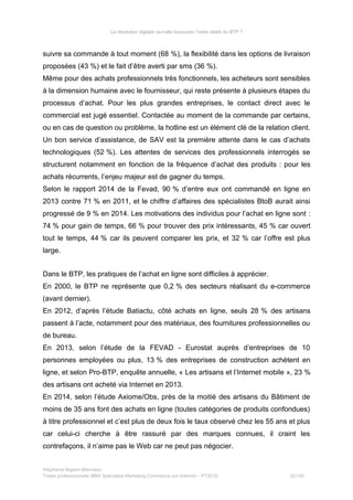 La révolution digitale va-t-elle bousculer l’ordre établi du BTP ?
suivre sa commande à tout moment (68 %), la flexibilité dans les options de livraison
proposées (43 %) et le fait d’être averti par sms (36 %).
Même pour des achats professionnels très fonctionnels, les acheteurs sont sensibles
à la dimension humaine avec le fournisseur, qui reste présente à plusieurs étapes du
processus d’achat. Pour les plus grandes entreprises, le contact direct avec le
commercial est jugé essentiel. Contactée au moment de la commande par certains,
ou en cas de question ou problème, la hotline est un élément clé de la relation client.
Un bon service d’assistance, de SAV est la première attente dans le cas d’achats
technologiques (52 %). Les attentes de services des professionnels interrogés se
structurent notamment en fonction de la fréquence d’achat des produits : pour les
achats récurrents, l’enjeu majeur est de gagner du temps.
Selon le rapport 2014 de la Fevad, 90 % d’entre eux ont commandé en ligne en
2013 contre 71 % en 2011, et le chiffre d’affaires des spécialistes BtoB aurait ainsi
progressé de 9 % en 2014. Les motivations des individus pour l’achat en ligne sont :
74 % pour gain de temps, 66 % pour trouver des prix intéressants, 45 % car ouvert
tout le temps, 44 % car ils peuvent comparer les prix, et 32 % car l’offre est plus
large.
Dans le BTP, les pratiques de l’achat en ligne sont difficiles à apprécier.
En 2000, le BTP ne représente que 0,2 % des secteurs réalisant du e-commerce
(avant dernier).
En 2012, d’après l’étude Batiactu, côté achats en ligne, seuls 28 % des artisans
passent à l’acte, notamment pour des matériaux, des fournitures professionnelles ou
de bureau.
En 2013, selon l’étude de la FEVAD - Eurostat auprès d’entreprises de 10
personnes employées ou plus, 13 % des entreprises de construction achètent en
ligne, et selon Pro-BTP, enquête annuelle, « Les artisans et l’Internet mobile », 23 %
des artisans ont acheté via Internet en 2013.
En 2014, selon l’étude Axiome/Obs, près de la moitié des artisans du Bâtiment de
moins de 35 ans font des achats en ligne (toutes catégories de produits confondues)
à titre professionnel et c’est plus de deux fois le taux observé chez les 55 ans et plus
car celui-ci cherche à être rassuré par des marques connues, il craint les
contrefaçons, il n’aime pas le Web car ne peut pas négocier.
Stéphanie Bigeon-Bienvenu
Thèse professionnelle MBA Spécialisé Marketing Commerce sur Internet – PT2015 32/140
 