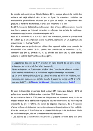 La révolution digitale va-t-elle bousculer l’ordre établi du BTP ?
Le constat est confirmé par l’étude Batiactu 2014, puisque plus de la moitié des
artisans ont déjà effectué des achats en ligne de matériaux, matériels ou
équipements professionnels motivés par le gain de temps, la disponibilité des
produits, la flexibilité des horaires, le choix plus important, et le prix.
En 2015, l’enquête Batiactu/Capeb/Cnoa sur « Les artisans et l’innovation » montre
que leurs usages sur Internet consistent à effectuer des achats de matériaux,
matériels et équipements professionnels pour 69 %.
Quel est le bon chiffre 13 % ? 28 % ? 69 % ? en tout les cas, comme le précise Point
P, l’artisan qui a un compte sur un site marchand, représente un CA supérieur à la
moyenne (de + 4 % chez Point P).
Par ailleurs, peu de professionnels utilisent leur appareil mobile pour consulter la
disponibilité d’un produit (16 %), passer des commandes de matériaux (14 %),
comparer des prix ou produits (12 %) ou émettre des devis (10 %) selon l’étude
Artisans et Mobilité BatiWeb-Orange-Sage 2014.
« L’appétence des pros du BTP à l’achat en ligne dépend de sa taille, et les
entreprises qui ont le profil d’achat en ligne sont :
1) des entreprises de 5 personnes et plus, dont l’une d’entre elles est “assise”,
donc derrière un ordinateur, et susceptible de prendre le temps nécessaire,
2) un profil d’entrepreneur jeune qui utilise des sites de mises en relations, qui
rationalise son business, ses achats, cherche à gagner du temps soit 10 à 15 %
des pros du BTP », dit Thomas de Miscault - Directeur Marketing Outiz.fr
Et selon le Baromètre e-business BtoB secteur BTP réalisé par Batiwiz - BIPE et
présenté au Mondial du Bâtiment en novembre 2015, il ressort que :
Le e-commerce dans le BTP prend de l’importance et deviendra sans doute un
modèle majeur de la distribution de produits pour la construction, au vu de la part
croissante du On vs Offline, du panier de dépense important, de la fréquence
d’achat en ligne, et du taux de conversion qui augmente particulièrement en mobilité.
C’est en renforçant l’offre Online sur la disponibilité des produits, les frais et délais
de livraison et les prix, que les professionnels seront satisfaits.
« Les acteurs de la construction doivent dès à présent s’investir dans leur offre
Stéphanie Bigeon-Bienvenu
Thèse professionnelle MBA Spécialisé Marketing Commerce sur Internet – PT2015 33/140
 