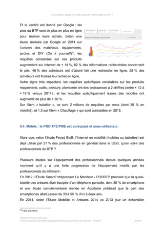 La révolution digitale va-t-elle bousculer l’ordre établi du BTP ?
Et le verdict est donné par Google : les
pros du BTP sont de plus en plus en ligne
pour réaliser leurs achats. Selon une
étude réalisée par Google en 2014 sur
l’univers des matériaux, équipements,
jardins et DIY (Do it yourself)22
, les
requêtes constatées sur ces produits
augmentent sur Internet de + 14 %, 82 % des informations recherchées concernent
le prix, 48 % des acheteurs ont d’abord fait une recherche en ligne, 28 % des
acheteurs ont finalisé leur achat en ligne.
Autre signe très impactant, les requêtes spécifiques constatées sur les produits
maçonnerie, outils, peinture, plomberie ont des croissances à 2 chiffres (entre + 12 à
+ 16 % versus 2014) ; et les requêtes spécifiquement issues des mobiles ont
augmenté de plus de + 50 %.
Sur l’item « Isolation », ce sont 2 millions de requêtes par mois (dont 30 % en
mobilité), et 1,3 sur l’item « Chauffage » qui sont constatées en 2015.
II.4. Mobile : le PRO TPE/PME est suréquipé et sous-utilisateur.
Alors que, selon l’étude Fevad BtoB, l’Internet en mobilité (mobiles ou tablettes) est
déjà utilisé par 27 % des professionnels en général dans le BtoB, qu’en est-il des
professionnels du BTP ?
Plusieurs études sur l’équipement des professionnels depuis quelques années
montrent qu’il y a une forte progression de l’équipement mobile par les
professionnels du bâtiment :
En 2012, l’Étude SmartEntrepreneur Le Moniteur - PROBTP précisait que la quasi-
totalité des artisans était équipée d’un téléphone portable, dont 30 % de smartphone
et une étude complémentaire menée en Aquitaine prédisait que la part des
smartphones allait passer de 33 à 50   % d’ici à deux ans.
En 2014, selon l’Étude Mobilité et Artisans 2014 vs 2013 (sur un échantillon
22
Faire soi-même
Stéphanie Bigeon-Bienvenu
Thèse professionnelle MBA Spécialisé Marketing Commerce sur Internet – PT2015 35/140
 