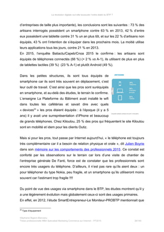 La révolution digitale va-t-elle bousculer l’ordre établi du BTP ?
d’entreprises de taille plus importante), les conclusions sont les suivantes : 73 % des
artisans interrogés possèdent un smartphone contre 63 % en 2013, 42 % d’entre
eux possèdent une tablette contre 31 % un an plus tôt, et sur les 22 % d’artisans non
équipés, 43 % ont l’intention de s’équiper dans les prochains mois. La moitié utilise
leurs applications tous les jours, contre 21 % en 2013.
En 2015, l’enquête Batiactu/Capeb/Cnoa 2015 le confirme : les artisans sont
équipés de téléphones connectés (66 %) (+ 2 % vs A-1), ils utilisent de plus en plus
de tablettes tactiles (39 %) (23 % A-1) et plutôt Android (49 %).
Dans les petites structures, ils sont tous équipés de
smartphone car ils sont très souvent en déplacement, c’est
leur outil de travail. C’est ainsi que les pros sont suréquipés
en smartphone, et au-delà des études, le terrain le confirme.
L’enseigne La Plateforme du Bâtiment avait installé le wifi
dans toutes les cafétérias et savait dire avec quels
« devices23
» les pros étaient équipés : à l’époque (il y a 5
ans) il y avait une surreprésentation d’iPhone et beaucoup
de grands téléphones. Chez Kiloutou, 25 % des pros qui fréquentent le site Kiloutou
sont en mobilité et idem pour les clients Outiz.
Mais si pour les pros, tout passe par Internet aujourd’hui, « le téléphone est toujours
très complémentaire car il a besoin de relation physique et orale », dit Julien Boyrie
dans son mémoire sur les comportements des professionnels 2015. Ce constat est
conforté par les observations sur le terrain car lors d’une visite de chantier de
l’entreprise générale De Fanti, force est de constater que les professionnels sont
encore très usagers du téléphone. D’ailleurs, il n’est pas rare qu’ils aient deux : un
pour téléphoner du type Nokia, peu fragile, et un smartphone qu’ils utiliseront moins
souvent car l’estimant trop fragile !!!!
Du point de vue des usages via smartphone dans le BTP, les études montrent qu’il y
a une légèrement évolution mais globalement ceux-ci sont des usages primaires.
En effet, en 2012, l’étude SmartEntrepreneur-Le Moniteur-PROBTP mentionnait que
23
Type d’équipement
Stéphanie Bigeon-Bienvenu
Thèse professionnelle MBA Spécialisé Marketing Commerce sur Internet – PT2015 36/140
 