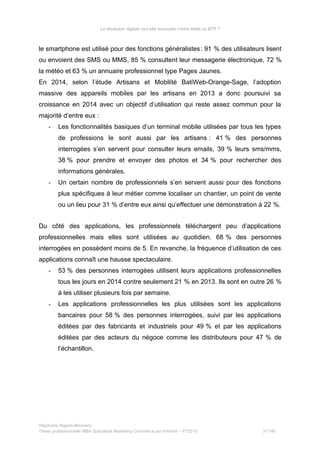 La révolution digitale va-t-elle bousculer l’ordre établi du BTP ?
le smartphone est utilisé pour des fonctions généralistes: 91  % des utilisateurs lisent
ou envoient des SMS ou MMS, 85 % consultent leur messagerie électronique, 72 %
la météo et 63 % un annuaire professionnel type Pages Jaunes.
En 2014, selon l’étude Artisans et Mobilité BatiWeb-Orange-Sage, l’adoption
massive des appareils mobiles par les artisans en 2013 a donc poursuivi sa
croissance en 2014 avec un objectif d’utilisation qui reste assez commun pour la
majorité d’entre eux :
- Les fonctionnalités basiques d’un terminal mobile utilisées par tous les types
de professions le sont aussi par les artisans : 41 % des personnes
interrogées s’en servent pour consulter leurs emails, 39 % leurs sms/mms,
38 % pour prendre et envoyer des photos et 34 % pour rechercher des
informations générales.
- Un certain nombre de professionnels s’en servent aussi pour des fonctions
plus spécifiques à leur métier comme localiser un chantier, un point de vente
ou un lieu pour 31 % d’entre eux ainsi qu’effectuer une démonstration à 22 %.
Du côté des applications, les professionnels téléchargent peu d’applications
professionnelles mais elles sont utilisées au quotidien. 68 % des personnes
interrogées en possèdent moins de 5. En revanche, la fréquence d’utilisation de ces
applications connaît une hausse spectaculaire.
- 53 % des personnes interrogées utilisent leurs applications professionnelles
tous les jours en 2014 contre seulement 21 % en 2013. Ils sont en outre 26 %
à les utiliser plusieurs fois par semaine.
- Les applications professionnelles les plus utilisées sont les applications
bancaires pour 58 % des personnes interrogées, suivi par les applications
éditées par des fabricants et industriels pour 49 % et par les applications
éditées par des acteurs du négoce comme les distributeurs pour 47 % de
l’échantillon.
Stéphanie Bigeon-Bienvenu
Thèse professionnelle MBA Spécialisé Marketing Commerce sur Internet – PT2015 37/140
 